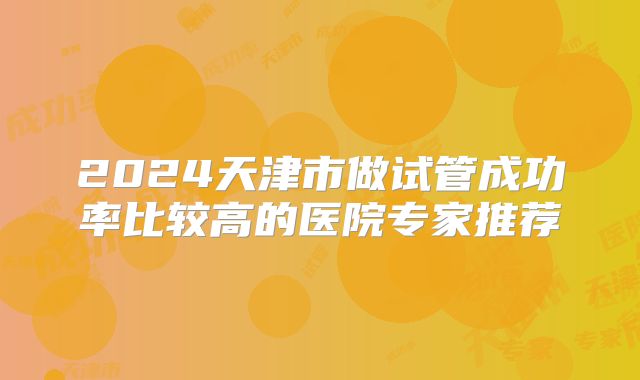 2024天津市做试管成功率比较高的医院专家推荐