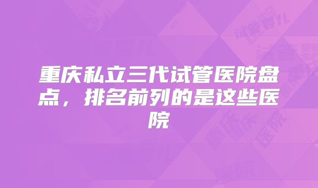 重庆私立三代试管医院盘点,排名前列的是这些医院