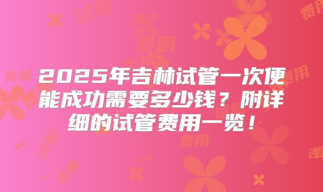 2025年吉林试管一次便能成功需要多少钱？附详细的试管费用一览！