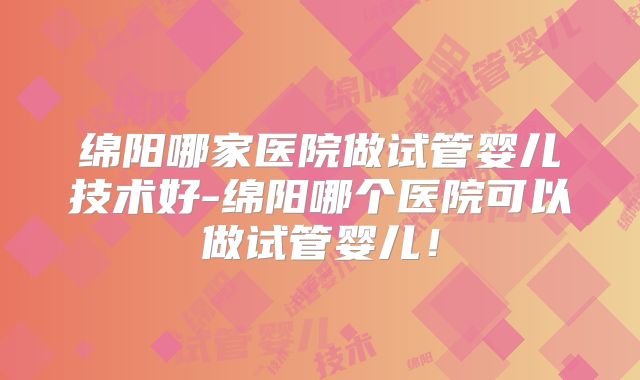 绵阳哪家医院做试管婴儿技术好-绵阳哪个医院可以做试管婴儿！