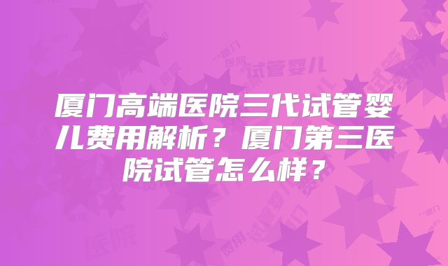 厦门高端医院三代试管婴儿费用解析？厦门第三医院试管怎么样？