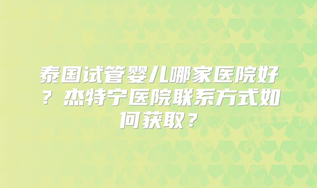 泰国试管婴儿哪家医院好?杰特宁医院联系方式如何获取?