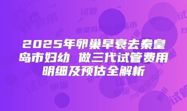 2025年卵巢早衰去秦皇岛市妇幼 做三代试管费用明细及预估全解析