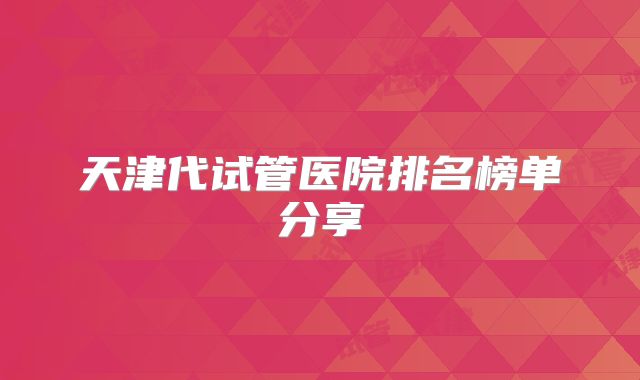 天津代试管医院排名榜单分享