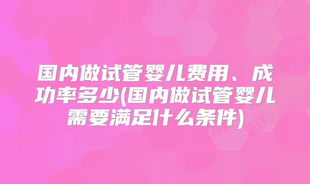 国内做试管婴儿费用、成功率多少(国内做试管婴儿需要满足什么条件)
