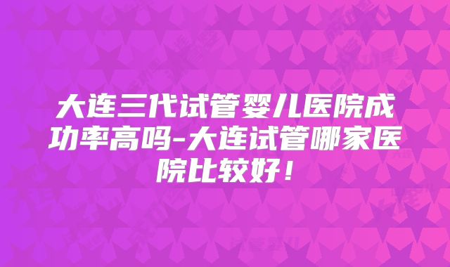 大连三代试管婴儿医院成功率高吗-大连试管哪家医院比较好!