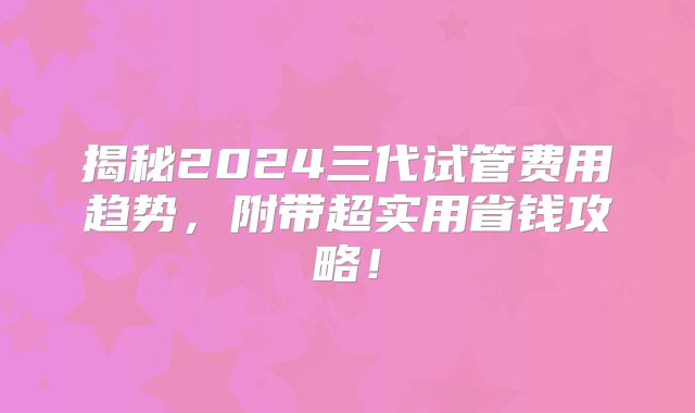 揭秘2024三代试管费用趋势,附带超实用省钱攻略!
