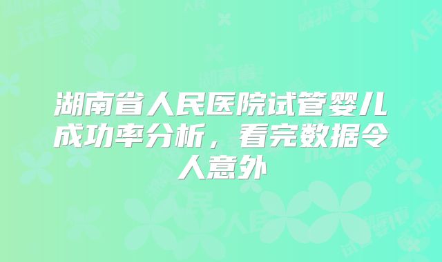 湖南省人民医院试管婴儿成功率分析，看完数据令人意外
