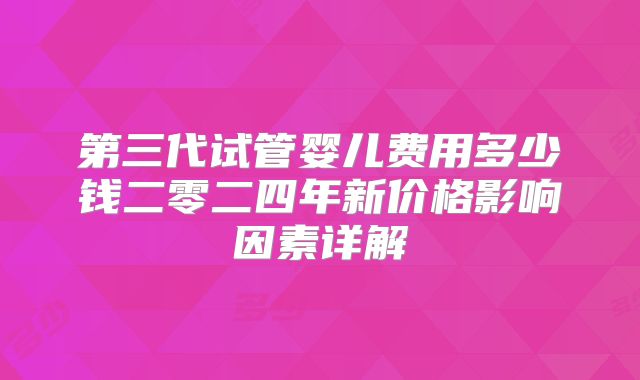 第三代试管婴儿费用多少钱二零二四年新价格影响因素详解
