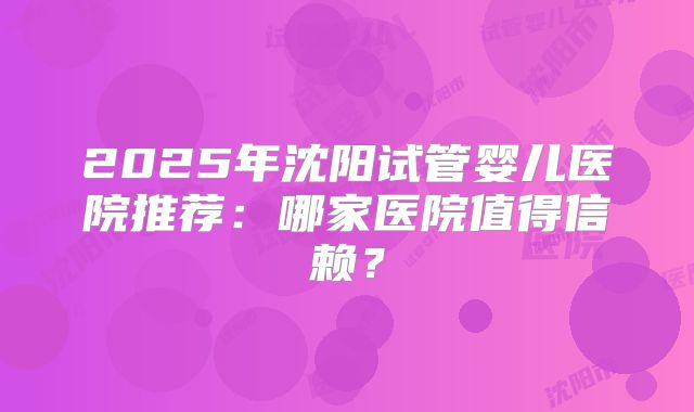 2025年沈阳试管婴儿医院推荐：哪家医院值得信赖？