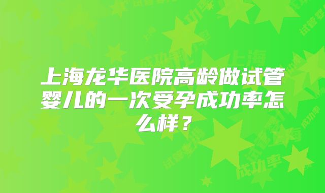 上海龙华医院高龄做试管婴儿的一次受孕成功率怎么样？