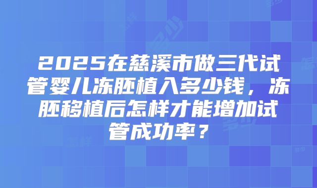 2025在慈溪市做三代试管婴儿冻胚植入多少钱，冻胚移植后怎样才能增加试管成功率？