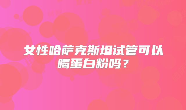 女性哈萨克斯坦试管可以喝蛋白粉吗？