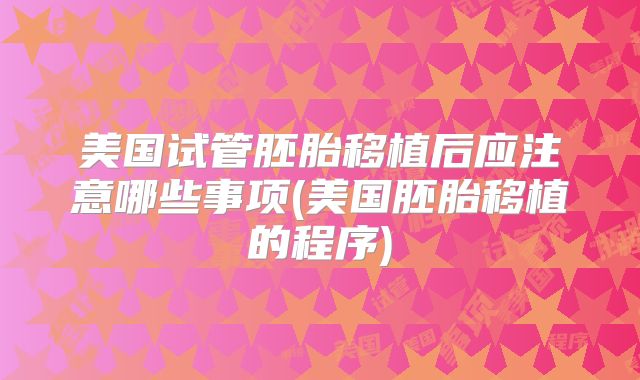 美国试管胚胎移植后应注意哪些事项(美国胚胎移植的程序)
