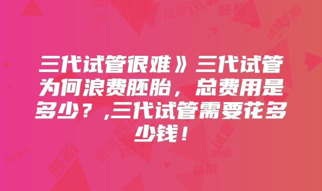 三代试管很难》三代试管为何浪费胚胎，总费用是多少？,三代试管需要花多少钱！