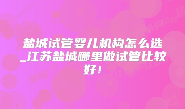 盐城试管婴儿机构怎么选_江苏盐城哪里做试管比较好！