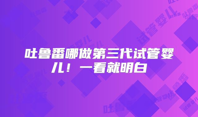 吐鲁番哪做第三代试管婴儿！一看就明白