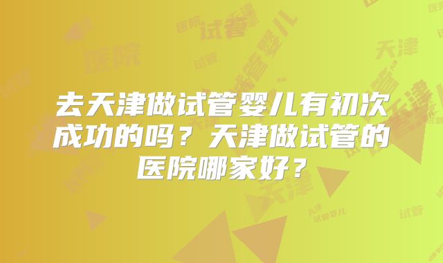 去天津做试管婴儿有初次成功的吗？天津做试管的医院哪家好？
