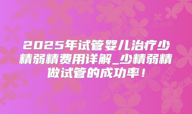 2025年试管婴儿治疗少精弱精费用详解_少精弱精做试管的成功率！