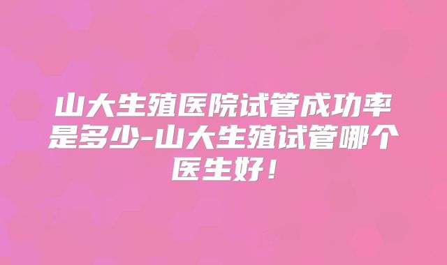 山大生殖医院试管成功率是多少-山大生殖试管哪个医生好!