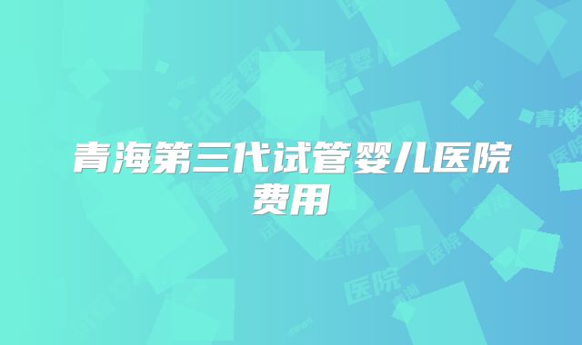 青海第三代试管婴儿医院费用
