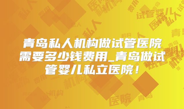 青岛私人机构做试管医院需要多少钱费用_青岛做试管婴儿私立医院!