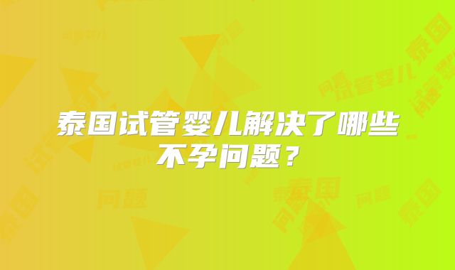 泰国试管婴儿解决了哪些不孕问题？