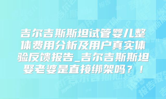吉尔吉斯斯坦试管婴儿整体费用分析及用户真实体验反馈报告_吉尔吉斯斯坦娶老婆是直接绑架吗？！