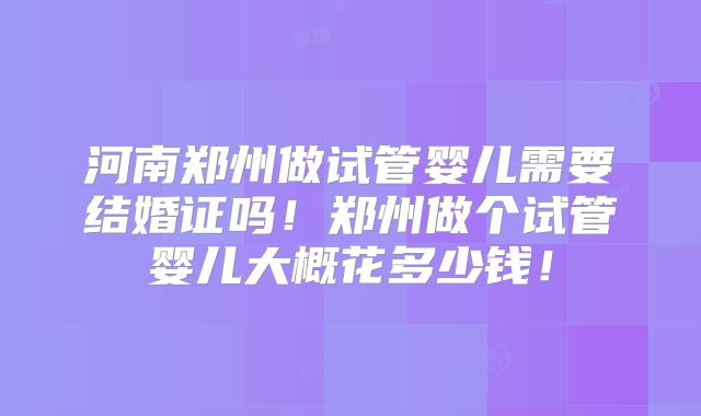 河南郑州做试管婴儿需要结婚证吗！郑州做个试管婴儿大概花多少钱！