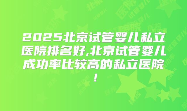 2025北京试管婴儿私立医院排名好,北京试管婴儿成功率比较高的私立医院!