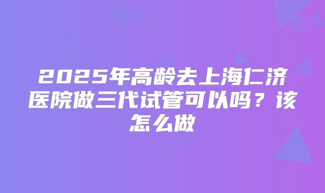 2025年高龄去上海仁济医院做三代试管可以吗？该怎么做