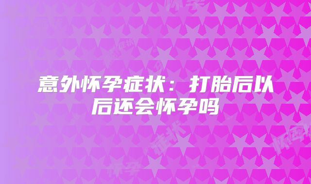 意外怀孕症状:打胎后以后还会怀孕吗
