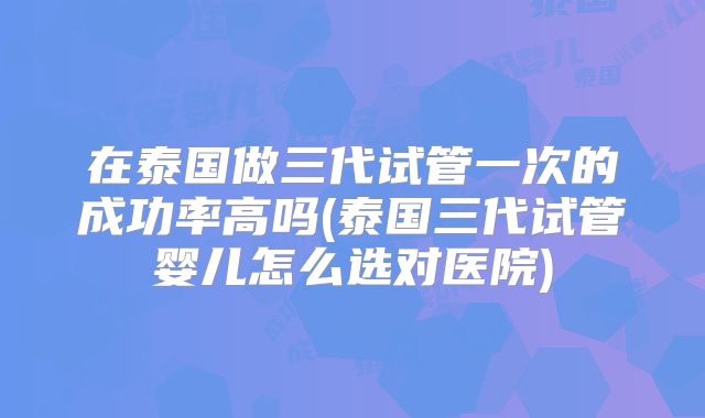 在泰国做三代试管一次的成功率高吗(泰国三代试管婴儿怎么选对医院)