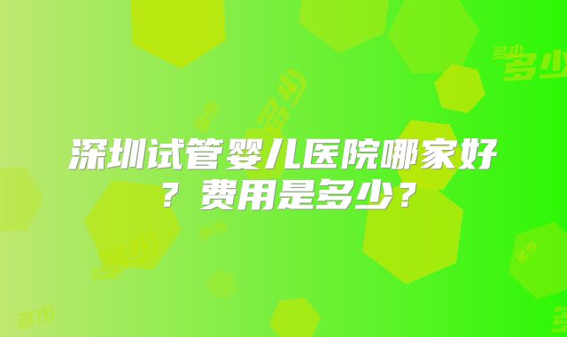 深圳试管婴儿医院哪家好？费用是多少？