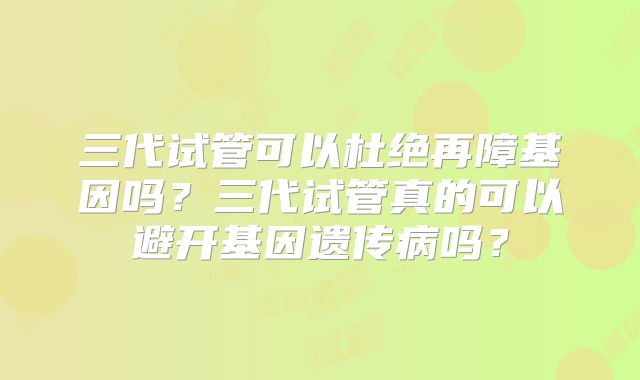 三代试管可以杜绝再障基因吗?三代试管真的可以避开基因遗传病吗?