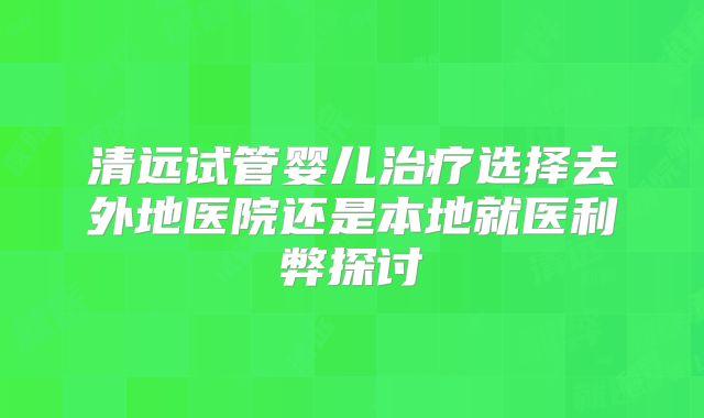 清远试管婴儿治疗选择去外地医院还是本地就医利弊探讨