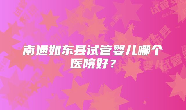 南通如东县试管婴儿哪个医院好？