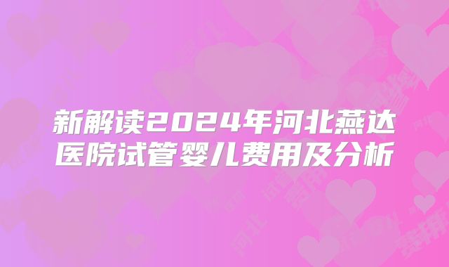新解读2024年河北燕达医院试管婴儿费用及分析