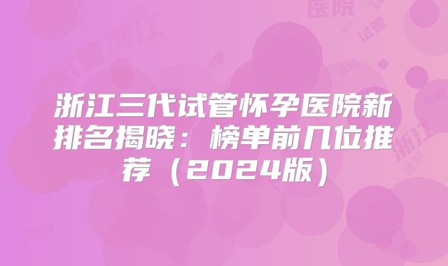 浙江三代试管怀孕医院新排名揭晓:榜单前几位推荐(2024版)
