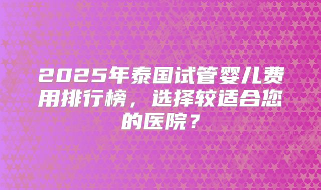 2025年泰国试管婴儿费用排行榜，选择较适合您的医院？