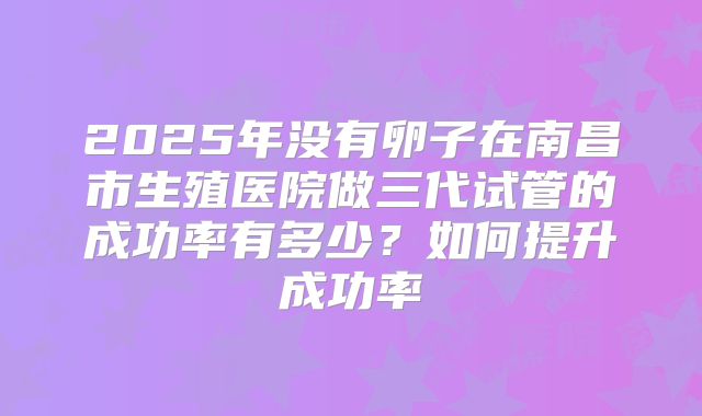2025年没有卵子在南昌市生殖医院做三代试管的成功率有多少？如何提升成功率