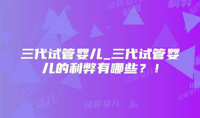 三代试管婴儿_三代试管婴儿的利弊有哪些？！