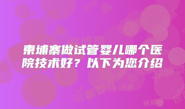 柬埔寨做试管婴儿哪个医院技术好？以下为您介绍