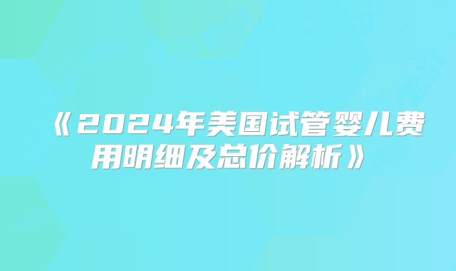 《2024年美国试管婴儿费用明细及总价解析》