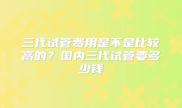 三代试管费用是不是比较高的?国内三代试管要多少钱