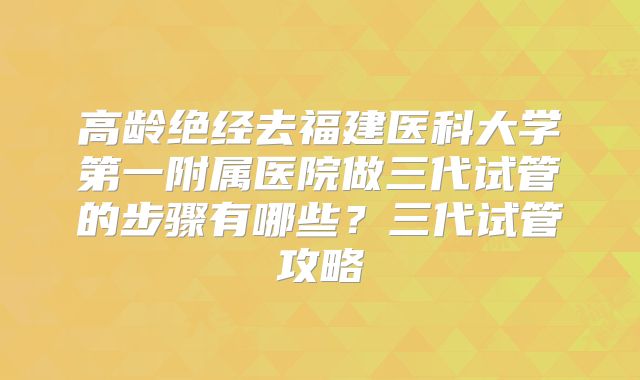 高龄绝经去福建医科大学第一附属医院做三代试管的步骤有哪些？三代试管攻略