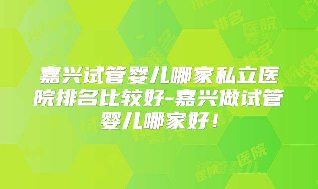 嘉兴试管婴儿哪家私立医院排名比较好-嘉兴做试管婴儿哪家好！