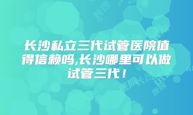 长沙私立三代试管医院值得信赖吗,长沙哪里可以做试管三代！