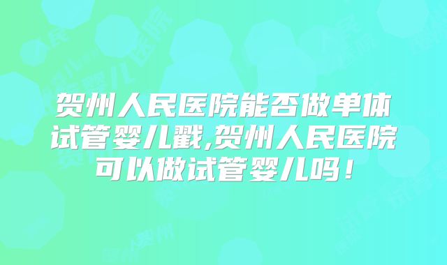 贺州人民医院能否做单体试管婴儿戳,贺州人民医院可以做试管婴儿吗！