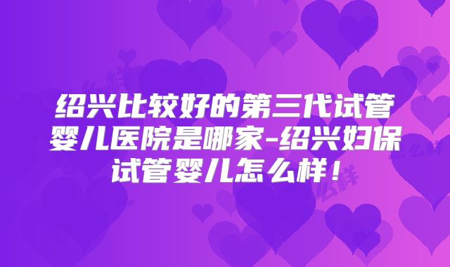 绍兴比较好的第三代试管婴儿医院是哪家-绍兴妇保试管婴儿怎么样！